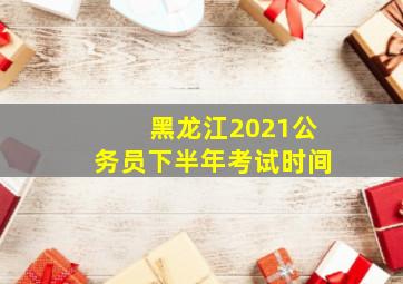 黑龙江2021公务员下半年考试时间