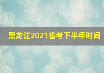 黑龙江2021省考下半年时间