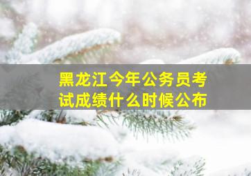 黑龙江今年公务员考试成绩什么时候公布