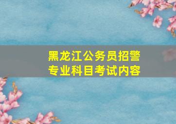 黑龙江公务员招警专业科目考试内容