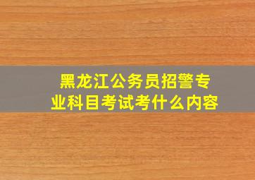 黑龙江公务员招警专业科目考试考什么内容