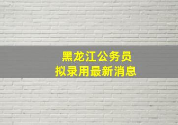 黑龙江公务员拟录用最新消息