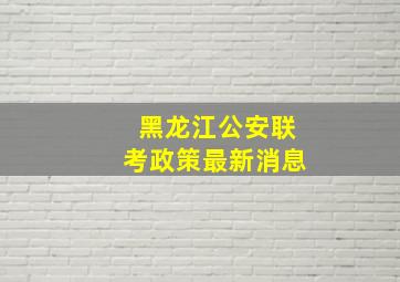 黑龙江公安联考政策最新消息