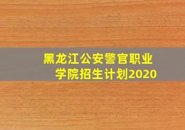 黑龙江公安警官职业学院招生计划2020