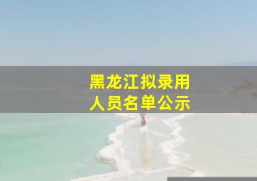 黑龙江拟录用人员名单公示