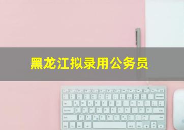 黑龙江拟录用公务员