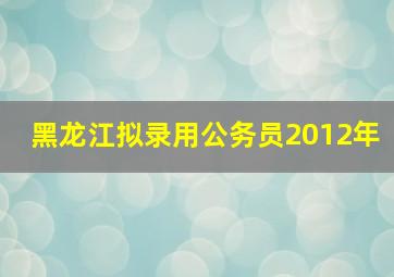 黑龙江拟录用公务员2012年