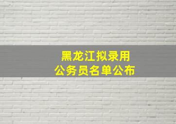 黑龙江拟录用公务员名单公布