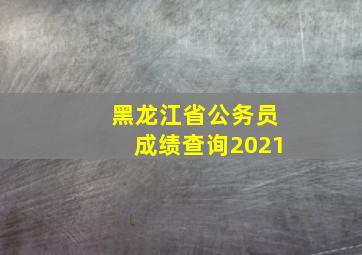 黑龙江省公务员成绩查询2021