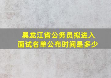 黑龙江省公务员拟进入面试名单公布时间是多少