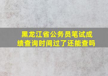 黑龙江省公务员笔试成绩查询时间过了还能查吗