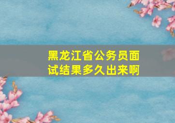 黑龙江省公务员面试结果多久出来啊