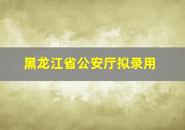 黑龙江省公安厅拟录用