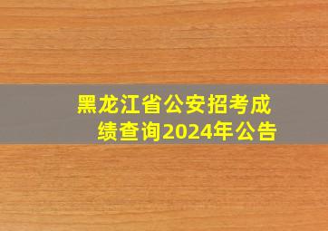 黑龙江省公安招考成绩查询2024年公告