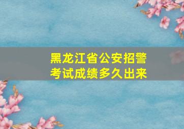 黑龙江省公安招警考试成绩多久出来