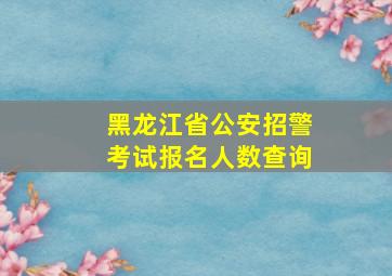 黑龙江省公安招警考试报名人数查询