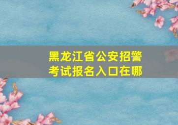 黑龙江省公安招警考试报名入口在哪