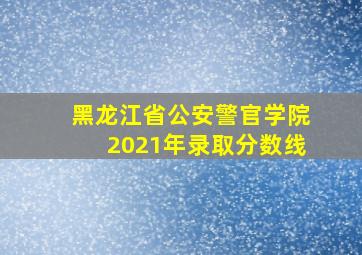 黑龙江省公安警官学院2021年录取分数线