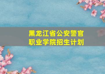 黑龙江省公安警官职业学院招生计划