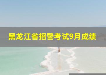 黑龙江省招警考试9月成绩