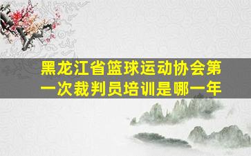 黑龙江省篮球运动协会第一次裁判员培训是哪一年