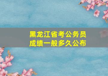 黑龙江省考公务员成绩一般多久公布