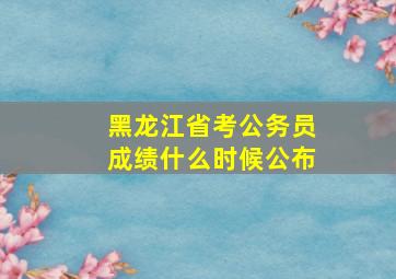 黑龙江省考公务员成绩什么时候公布