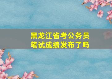 黑龙江省考公务员笔试成绩发布了吗