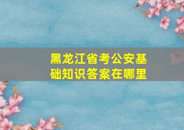 黑龙江省考公安基础知识答案在哪里