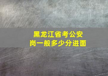 黑龙江省考公安岗一般多少分进面