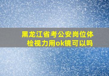 黑龙江省考公安岗位体检视力用ok镜可以吗