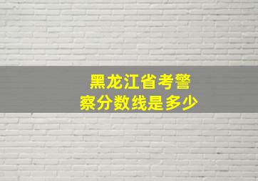 黑龙江省考警察分数线是多少