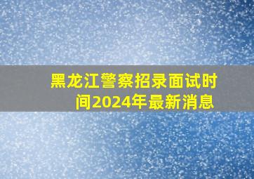 黑龙江警察招录面试时间2024年最新消息